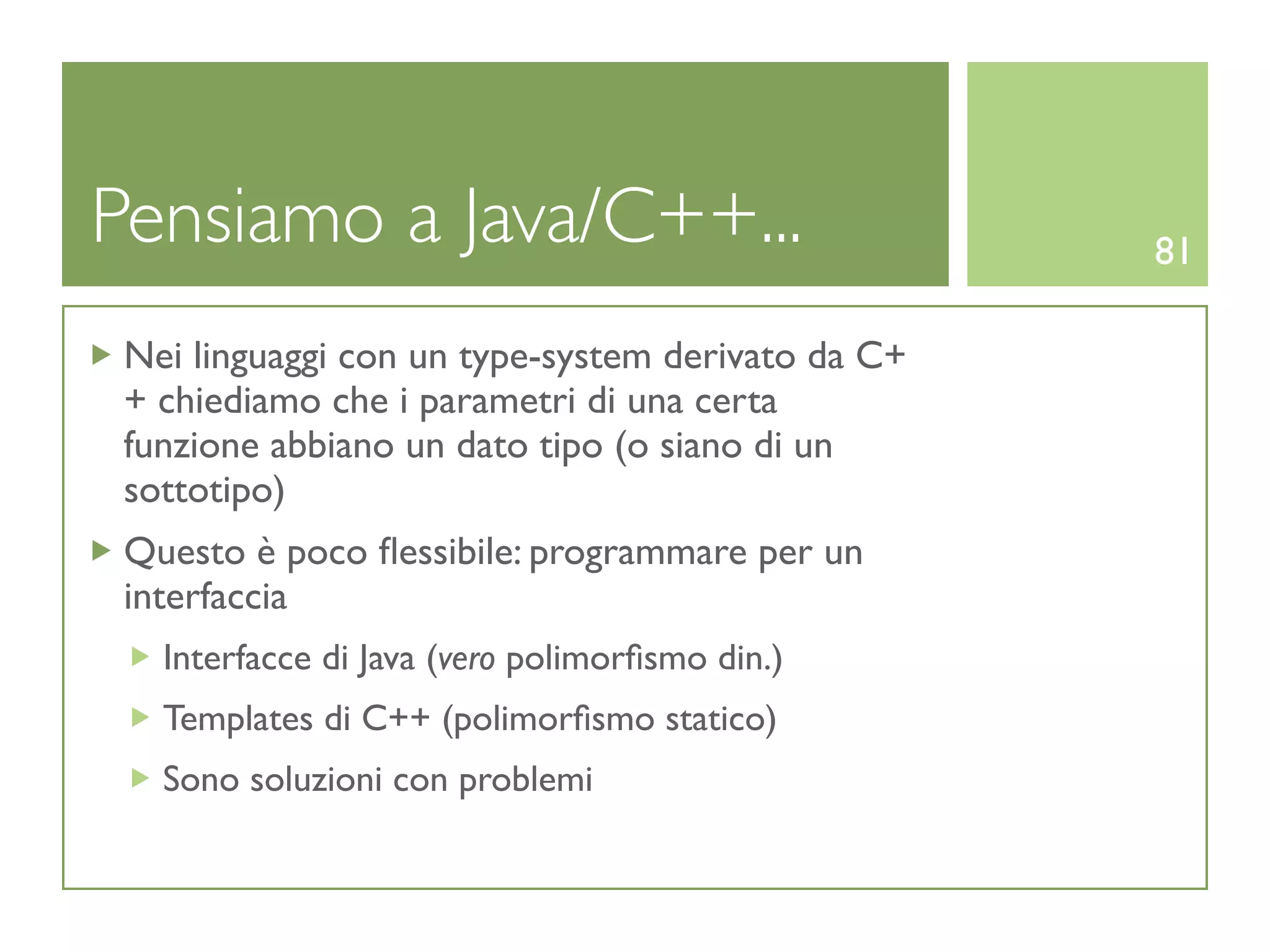 Pensiamo a Java/C++...                             81

 Nei linguaggi con un type-system derivato da C+
 + chiediamo che i parametri di una certa
 funzione abbiano un dato tipo (o siano di un
 sottotipo)
 Questo è poco ﬂessibile: programmare per un
 interfaccia
   Interfacce di Java (vero polimorﬁsmo din.)
   Templates di C++ (polimorﬁsmo statico)
   Sono soluzioni con problemi
 