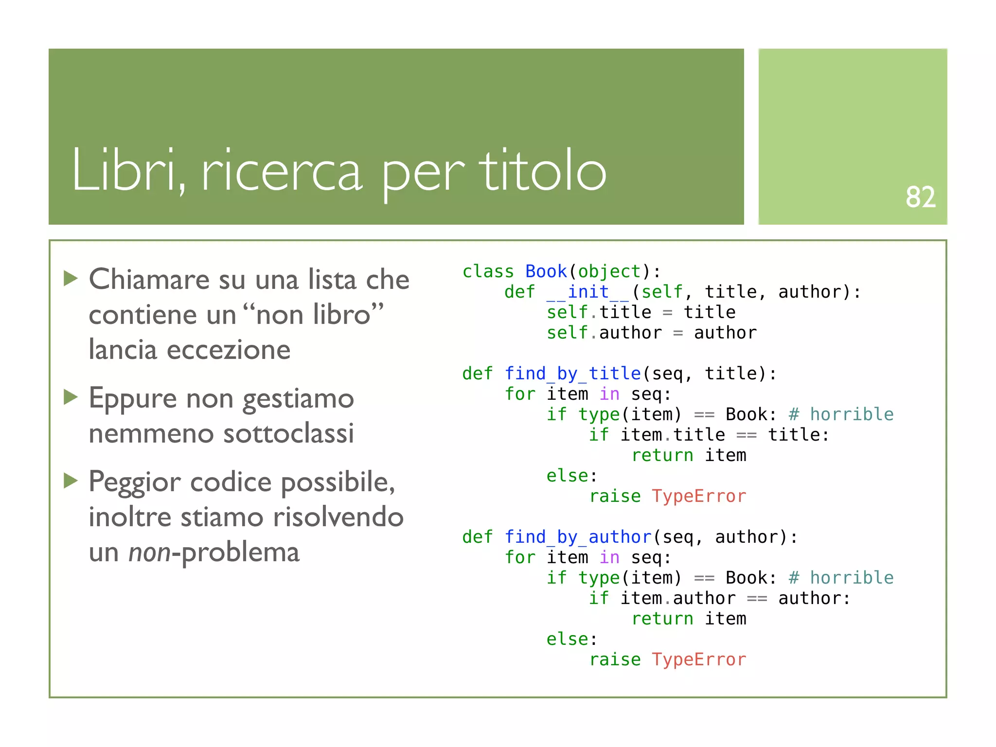 Libri, ricerca per titolo                                               82

Chiamare su una lista che   class Book(object):
                                def __init__(self, title, author):
contiene un “non libro”             self.title = title
                                    self.author = author
lancia eccezione
                            def find_by_title(seq, title):
Eppure non gestiamo             for item in seq:
                                    if type(item) == Book: # horrible
nemmeno sottoclassi                     if item.title == title:
                                            return item
Peggior codice possibile,           else:
                                        raise TypeError
inoltre stiamo risolvendo
                            def find_by_author(seq, author):
un non-problema                 for item in seq:
                                    if type(item) == Book: # horrible
                                        if item.author == author:
                                            return item
                                    else:
                                        raise TypeError
 