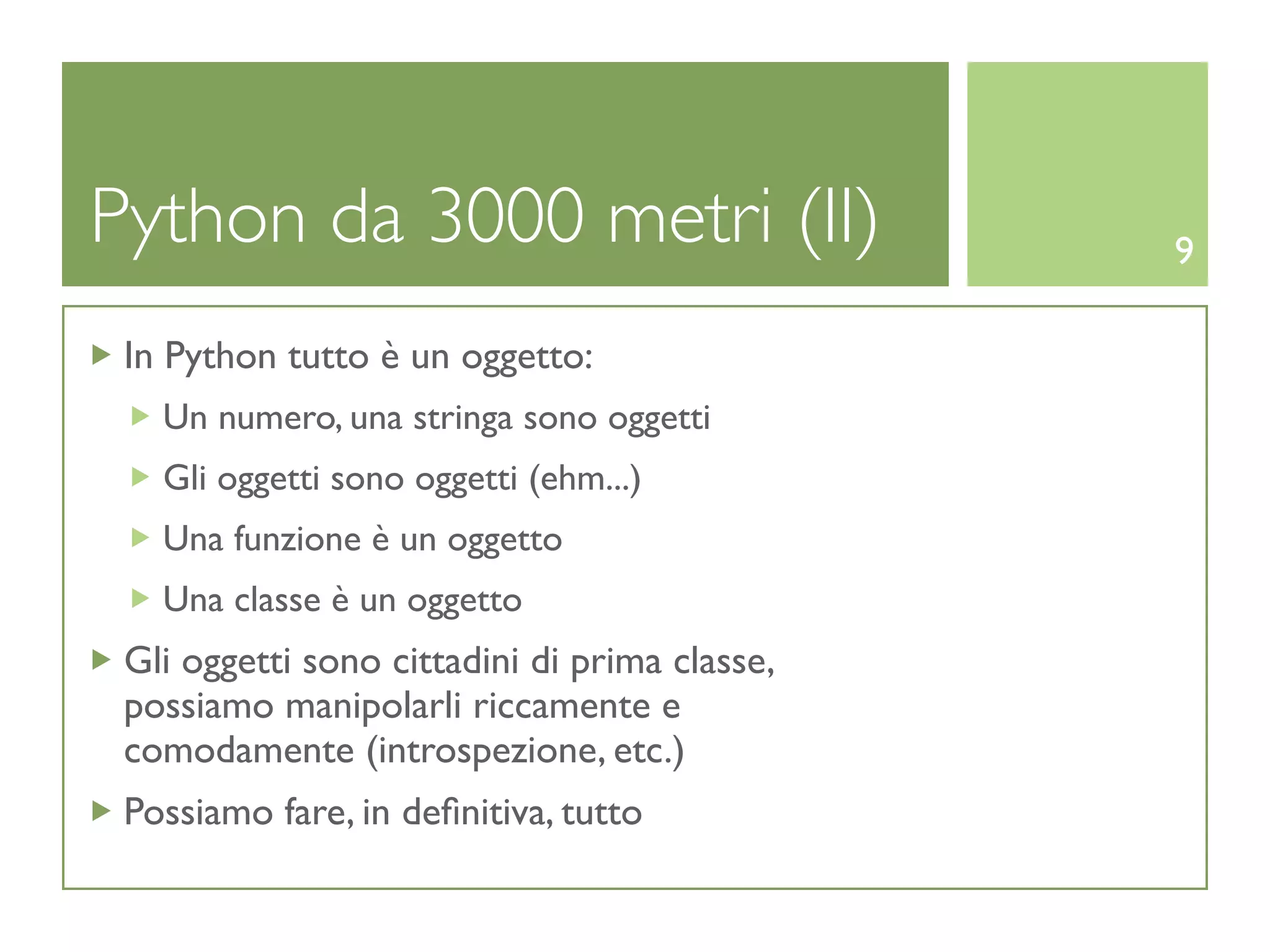 Python da 3000 metri (II)                      9

 In Python tutto è un oggetto:
   Un numero, una stringa sono oggetti
   Gli oggetti sono oggetti (ehm...)
   Una funzione è un oggetto
   Una classe è un oggetto
 Gli oggetti sono cittadini di prima classe,
 possiamo manipolarli riccamente e
 comodamente (introspezione, etc.)
 Possiamo fare, in deﬁnitiva, tutto
 