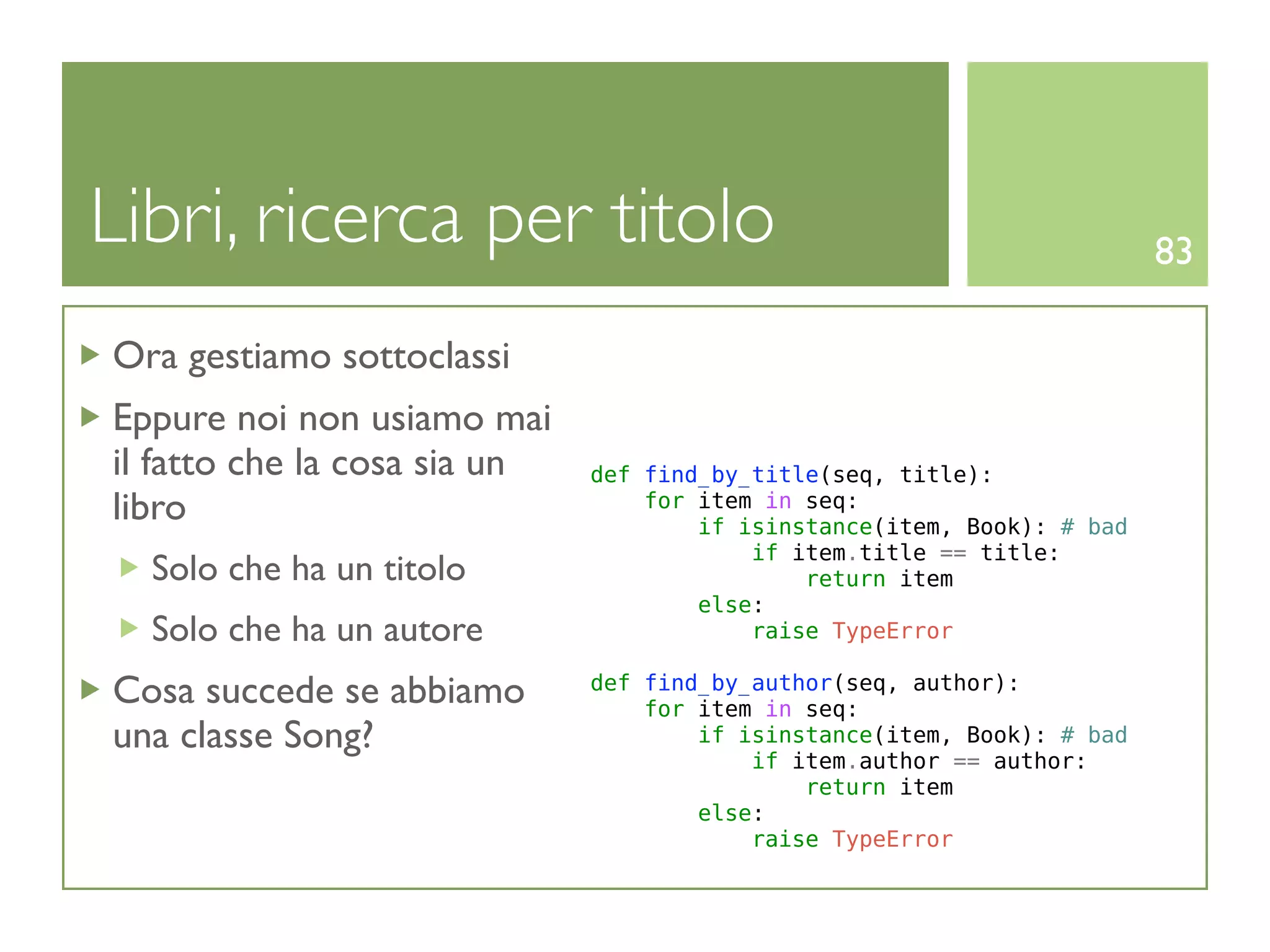 Libri, ricerca per titolo                                                83

Ora gestiamo sottoclassi
Eppure noi non usiamo mai
il fatto che la cosa sia un   def find_by_title(seq, title):
libro                             for item in seq:
                                      if isinstance(item, Book): # bad
                                          if item.title == title:
  Solo che ha un titolo                       return item
                                      else:
  Solo che ha un autore                   raise TypeError

Cosa succede se abbiamo       def find_by_author(seq, author):
                                  for item in seq:
una classe Song?                      if isinstance(item, Book): # bad
                                          if item.author == author:
                                              return item
                                      else:
                                          raise TypeError
 