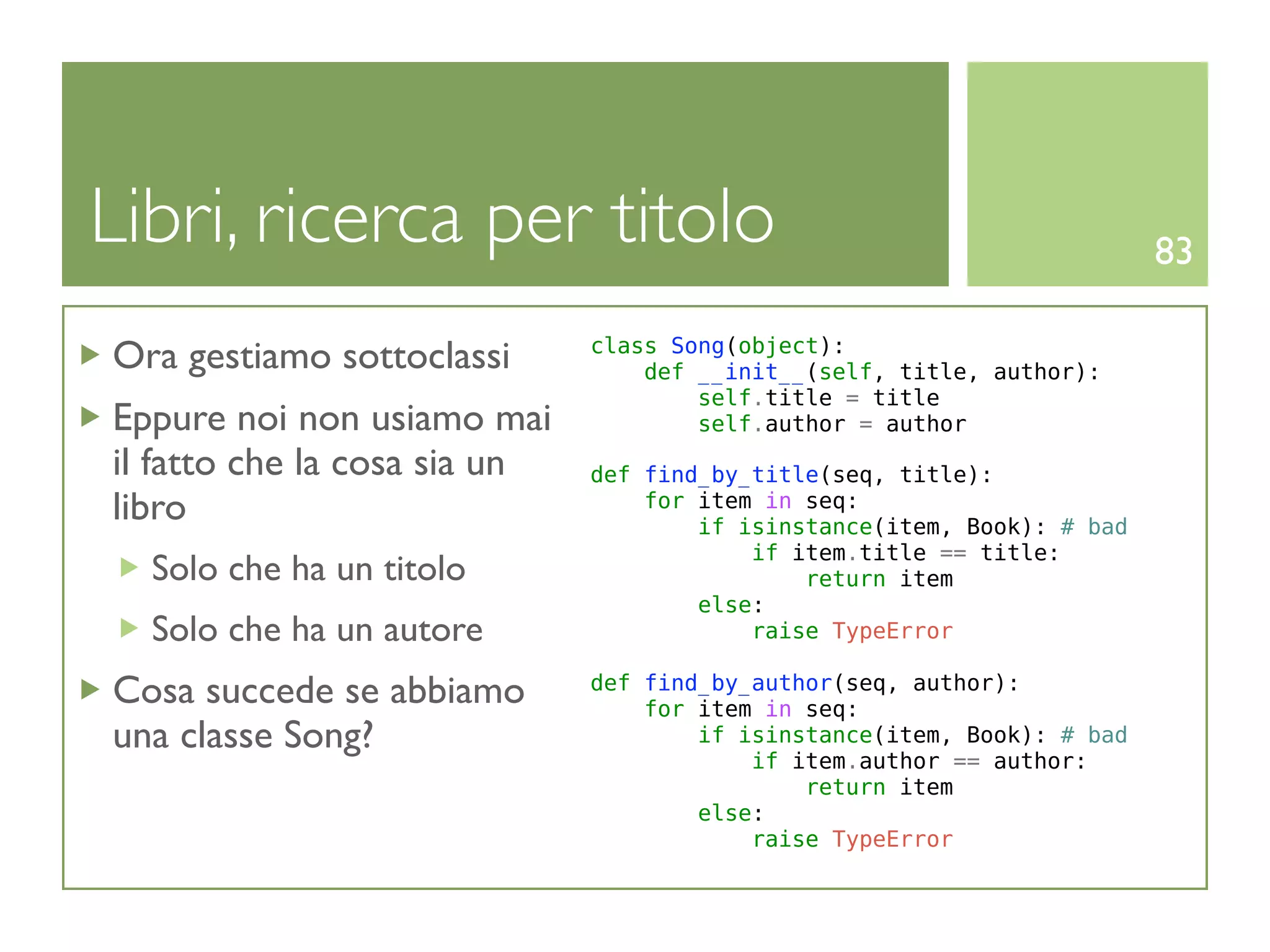 Libri, ricerca per titolo                                                83

Ora gestiamo sottoclassi      class Song(object):
                                  def __init__(self, title, author):
                                      self.title = title
Eppure noi non usiamo mai             self.author = author
il fatto che la cosa sia un   def find_by_title(seq, title):
libro                             for item in seq:
                                      if isinstance(item, Book): # bad
                                          if item.title == title:
  Solo che ha un titolo                       return item
                                      else:
  Solo che ha un autore                   raise TypeError

Cosa succede se abbiamo       def find_by_author(seq, author):
                                  for item in seq:
una classe Song?                      if isinstance(item, Book): # bad
                                          if item.author == author:
                                              return item
                                      else:
                                          raise TypeError
 