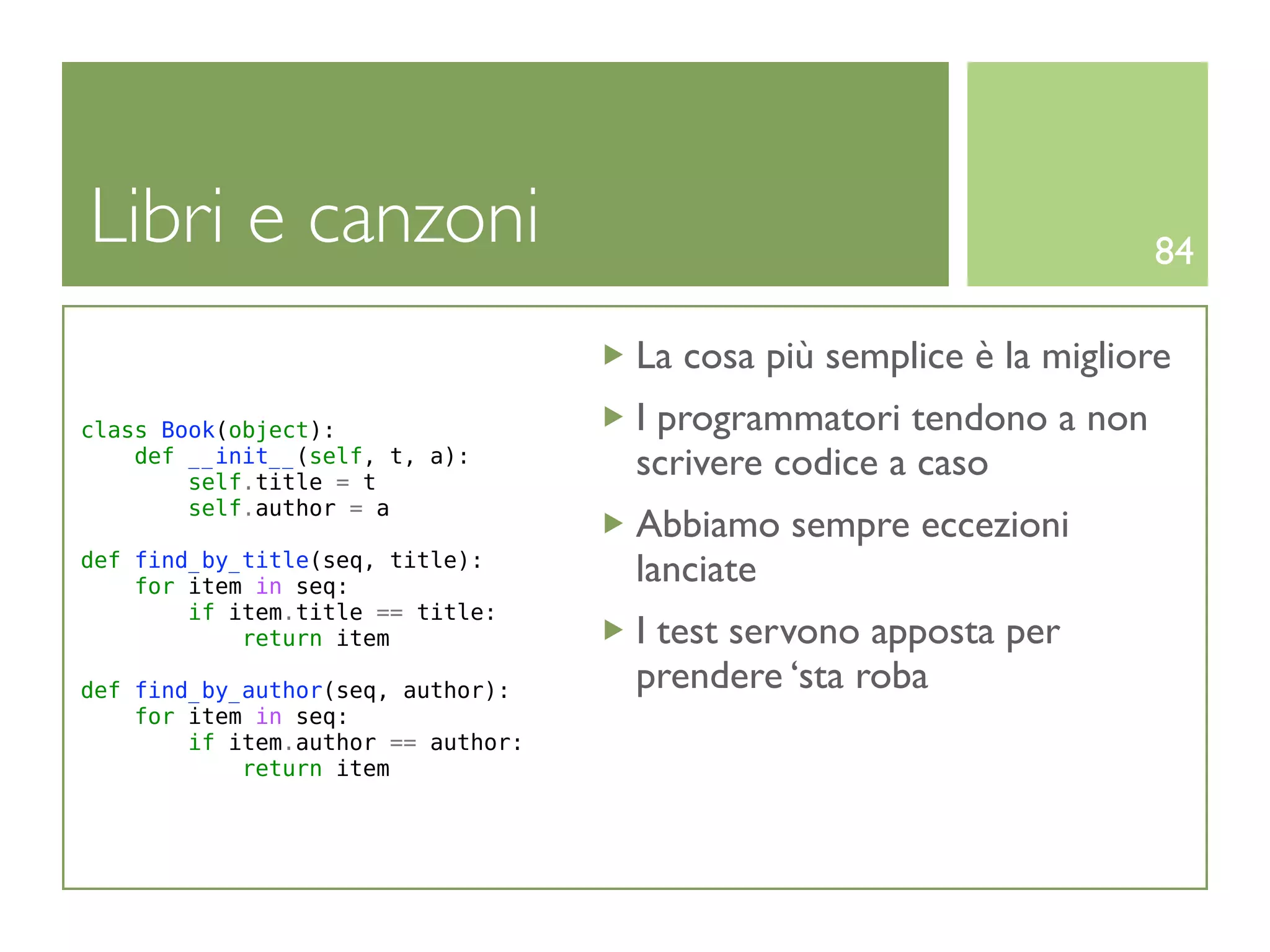 Libri e canzoni                                                     84

                                    La cosa più semplice è la migliore
class Book(object):                 I programmatori tendono a non
    def __init__(self, t, a):
        self.title = t
                                    scrivere codice a caso
        self.author = a
                                    Abbiamo sempre eccezioni
def find_by_title(seq, title):
    for item in seq:
                                    lanciate
        if item.title == title:
            return item             I test servono apposta per
def find_by_author(seq, author):    prendere ‘sta roba
    for item in seq:
        if item.author == author:
            return item
 
