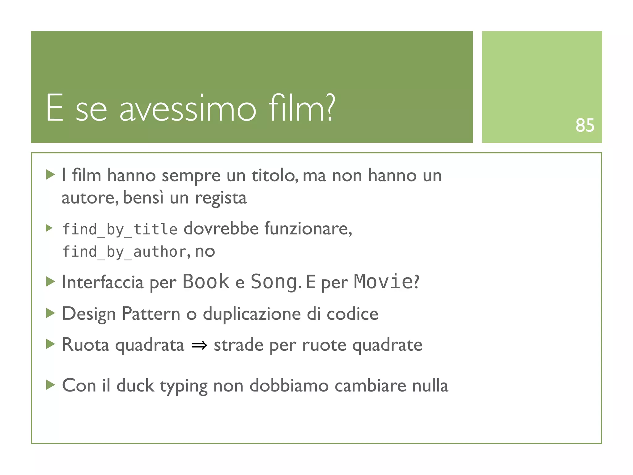 E se avessimo ﬁlm?                                85

 I ﬁlm hanno sempre un titolo, ma non hanno un
 autore, bensì un regista
 find_by_title dovrebbe   funzionare,
 find_by_author, no

 Interfaccia per Book e Song. E per Movie?
 Design Pattern o duplicazione di codice
 Ruota quadrata    strade per ruote quadrate

 Con il duck typing non dobbiamo cambiare nulla
 