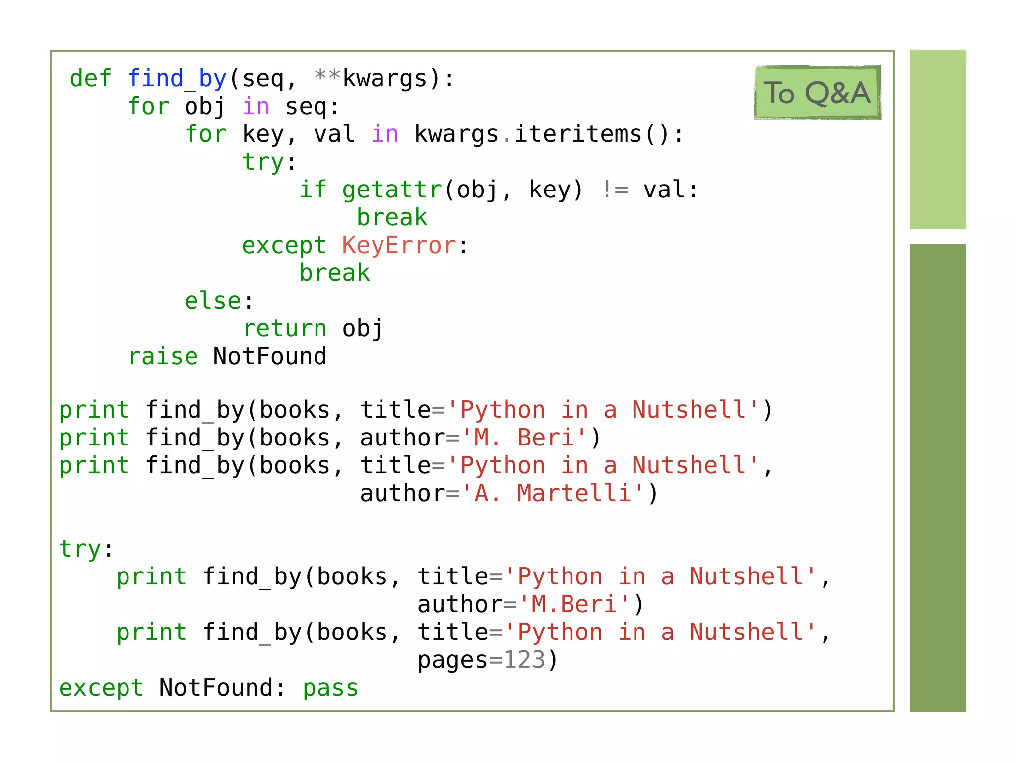 def find_by(seq, **kwargs):
    for obj in seq:                              To Q&A
        for key, val in kwargs.iteritems():
            try:
                 if getattr(obj, key) != val:
                     break
            except KeyError:
                 break
        else:
            return obj
    raise NotFound

print find_by(books, title='Python in a Nutshell')
print find_by(books, author='M. Beri')
print find_by(books, title='Python in a Nutshell',
                     author='A. Martelli')

try:
    print find_by(books, title='Python in a Nutshell',
                         author='M.Beri')
    print find_by(books, title='Python in a Nutshell',
                         pages=123)
except NotFound: pass
 