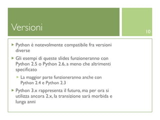 Versioni                                              10

 Python è notevolmente compatibile fra versioni
 diverse
 Gli esempi di queste slides funzioneranno con
 Python 2.5 o Python 2.6, a meno che altrimenti
 speciﬁcato
   La maggior parte funzioneranno anche con
   Python 2.4 e Python 2.3
 Python 3.x rappresenta il futuro, ma per ora si
 utilizza ancora 2.x, la transizione sarà morbida e
 lunga anni
 