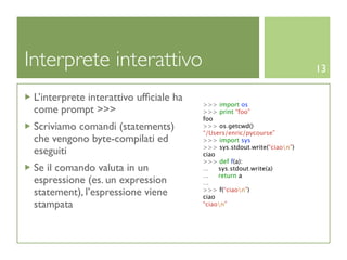 Interprete interattivo                                                   13

 L’interprete interattivo ufﬁciale ha
                                        >>> import os
 come prompt >>>                        >>> print “foo”
                                        foo
 Scriviamo comandi (statements)         >>> os.getcwd()
                                        “/Users/enric/pycourse”
 che vengono byte-compilati ed          >>> import sys
                                        >>> sys.stdout.write(“ciaon”)
 eseguiti                               ciao
                                        >>> def f(a):
 Se il comando valuta in un             ...  sys.stdout.write(a)
                                        ...  return a
 espressione (es. un expression         ...
 statement), l’espressione viene        >>> f(“ciaon”)
                                        ciao
 stampata                               “ciaon”
 