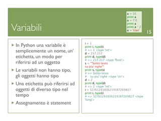 a = 16
                                                          print a
                                                          a = 7.6


Variabili
                                                          print a
                                                          print a * 2
                                                          a = 'ciao'
                                                                        15

                                  i=1
 In Python una variabile è        print i, type(i)
 semplicemente un nome, un’       # => 1 <type 'int'>
                                  d = 217.217
 etichetta, un modo per           print d, type(d)
                                  # => 217.217 <type 'ﬂoat'>
 riferirsi ad un oggetto          s = '''Solito testo
                                  su piu' righe'''
 Le variabili non hanno tipo,     print s, type(s)
                                  # => Solito testo
 gli oggetti hanno tipo           # su piu' righe <type 'str'>
                                  d=2
 Una etichetta può riferirsi ad   print d, type(d)
                                  # => 2 <type 'int'>
 oggetti di diverso tipo nel      i = 32761293836219387269827
                                  print i, type(i)
 tempo                            # => 32761293836219387269827 <type
                                  'long'>
 Assegnamento è statement
 