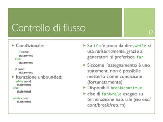 Controllo di ﬂusso                                     17

 Condizionale:           Su if c’è poco da dire; while si
    if cond:             usa rarissimamente, grazie ai
    statement
 else:                   generatori si preferisce for
    statement
                         Siccome l’assegnamento è uno
 if cond:
     statement           statement, non è possibile
 Iterazione unbounded:   metterlo come condizione
  while cond:
   statement
                         (fortunatamente)
else:                    Disponibili break/continue
   statement
                         else di for/while esegue su
while cond:
  statement
                         terminazione naturale (no exc/
                         cont/break/return)
 