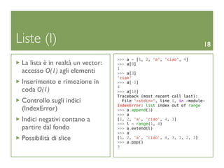 Liste (I)                                                              18

                                   >>> a = [1, 2, 'a', 'ciao', 4]
 La lista è in realtà un vector:   >>> a[0]
                                   1
 accesso O(1) agli elementi        >>> a[3]
                                   'ciao'
 Inserimento e rimozione in        >>> a[-1]
                                   4
 coda O(1)                         >>> a[10]
                                   Traceback (most recent call last):
 Controllo sugli indici              File "<stdin>", line 1, in <module>
                                   IndexError: list index out of range
 (IndexError)                      >>> a.append(3)
                                   >>> a
 Indici negativi contano a         [1, 2, 'a', 'ciao', 4, 3]
                                   >>> l = range(1, 4)
 partire dal fondo                 >>> a.extend(l)
                                   >>> a
 Possibilità di slice              [1, 2, 'a', 'ciao', 4, 3, 1, 2, 3]
                                   >>> a.pop()
                                   3
 