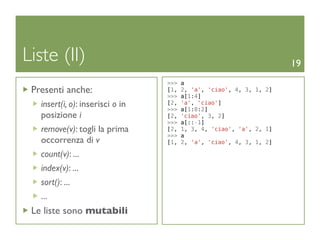 Liste (II)                                                            19
                                  >>>   a
 Presenti anche:                  [1,   2, 'a', 'ciao', 4, 3, 1, 2]
                                  >>>   a[1:4]
   insert(i, o): inserisci o in   [2,
                                  >>>
                                        'a', 'ciao']
                                        a[1:8:2]
   posizione i                    [2,   'ciao', 3, 2]
                                  >>>   a[::-1]
   remove(v): togli la prima      [2,   1, 3, 4, 'ciao', 'a', 2, 1]
                                  >>>   a
   occorrenza di v                [1,   2, 'a', 'ciao', 4, 3, 1, 2]

   count(v): ...
   index(v): ...
   sort(): ...
   ...
 Le liste sono mutabili
 