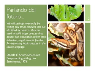 Parlando del
futuro...                               2
We will perhaps eventually be
writing only small modules that are
identiﬁed by name as they are
used to build larger ones, so that
devices like indentation, rather than
delimiters, might become feasible
for expressing local structure in the
source language.

Donald E. Knuth, Structured
Programming with go to
Statements, 1974
 