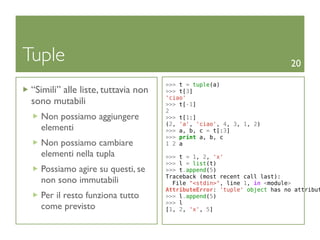 Tuple                                                                     20

                                     >>> t = tuple(a)
 “Simili” alle liste, tuttavia non   >>> t[3]
                                     'ciao'
 sono mutabili                       >>> t[-1]
                                     2
   Non possiamo aggiungere           >>> t[1:]
                                     (2, 'a', 'ciao', 4, 3, 1, 2)
   elementi                          >>> a, b, c = t[:3]
                                     >>> print a, b, c
   Non possiamo cambiare             1 2 a
   elementi nella tupla              >>> t = 1, 2, 'x'
                                     >>> l = list(t)
   Possiamo agire su questi, se      >>> t.append(5)
                                     Traceback (most recent call last):
   non sono immutabili                 File "<stdin>", line 1, in <module>
                                     AttributeError: 'tuple' object has no attribut
   Per il resto funziona tutto       >>> l.append(5)
                                     >>> l
   come previsto                     [1, 2, 'x', 5]
 