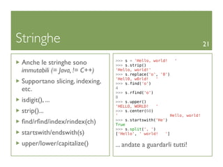 Stringhe                                                                21

 Anche le stringhe sono          >>> s = 'Hello, world!
                                 >>> s.strip()
                                                          '

 immutabili (= Java, != C++)     'Hello, world!'
                                 >>> s.replace('o', '0')
                                 'Hell0, w0rld!   '
 Supportano slicing, indexing,   >>> s.find('o')
 etc.                            4
                                 >>> s.rfind('o')
                                 8
 isdigit(), ...                  >>> s.upper()
                                 'HELLO, WORLD!   '
 strip()...                      >>> s.center(60)
                                 '                      Hello, world!
 ﬁnd/rﬁnd/index/rindex(ch)       >>> s.startswith('He')
                                 True
                                 >>> s.split(', ')
 startswith/endswith(s)          ['Hello', ' world!   ']

 upper/lower/capitalize()        ... andate a guardarli tutti!
 