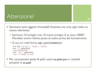 Attenzione!                                                            23

 Sommare tanti oggetti immutabili funziona, ma crea ogni volta un
 nuovo elemento:
   Sommare 10 stringhe crea 10 nuove stringhe. E se sono 10000?
   Potrebbe essere l’ultimo pezzo di codice prima del licenziamento.
   Si usa join nella forma sep.join(elements)
   >>> lst = ['usr', 'local', 'lib']
   >>> '/'.join(lst)
   'usr/local/lib'
   >>> ' => '.join(lst)
   'usr => local => lib'


 Per concatenare pezzi di path, usare os.path.join e i metodi
 presenti in os.path
 