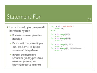 Statement For                                                       24

 For è il modo più comune di     for ch in 'ciao mondo':
                                     print ch,
 iterare in Python               print

                                 for n in range(10):
   Funziona con un generico          print n
   iterabile                     for n in xrange(10):
                                     print n
   Esprime il concetto di “per   for n in range(1, 20):
   ogni elemento in questa           print n
                                 for n in xrange(1, 10000000000):
   sequenza” fai qualcosa            print n

   Invece che usare una
   sequenza (ﬁnita), possiamo
   usare un generatore
   (potenzialmente inﬁnito)
 