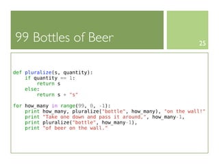 99 Bottles of Beer                                            25



def pluralize(s, quantity):
    if quantity == 1:
        return s
    else:
        return s + "s"

for how_many in range(99, 0, -1):
    print how_many, pluralize("bottle", how_many), "on the wall!"
    print "Take one down and pass it around,", how_many-1,
    print pluralize("bottle", how_many-1),
    print "of beer on the wall."
 