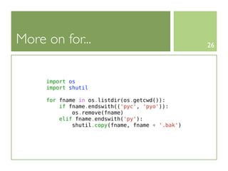 More on for...                                    26




     import os
     import shutil

     for fname in os.listdir(os.getcwd()):
         if fname.endswith(('pyc', 'pyo')):
             os.remove(fname)
         elif fname.endswith('py'):
             shutil.copy(fname, fname + '.bak')
 