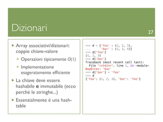 Dizionari                                                            27

 Array associativi/dizionari:    >>> d = {'foo' : (1, 2, 3),
                                 ...       'bar' : (2, 3, 4)}
 coppie chiave-valore            >>> d['foo']
                                 (1, 2, 3)
   Operazioni tipicamente O(1)   >>> d['baz']
                                 Traceback (most recent call last):
                                   File "<stdin>", line 1, in <module>
   Implementazione               KeyError: 'baz'
   esageratamente efﬁciente      >>> d['bar'] = 'foo'
                                 >>> d
                                 {'foo': (1, 2, 3), 'bar': 'foo'}
 La chiave deve essere
 hashabile e immutabile (ecco
 perchè le stringhe...)
 Essenzialmente è una hash-
 table
 