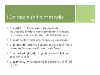 Dizionari (altri metodi)                                28

 D.pop(k[, d]): rimuove   k (se presente)
 restituendo il valore corrispondente. Altrimenti
 restituisce d se speciﬁcato o da AttributeError
 D.popitem(): ritorna   una coppia k-v (qualsiasi)
 D.get(k[,d]): ritorna il valore di k o d se k non è
 presente. Se non speciﬁcato d vale None.
 D.setdefault(k[,d]): D.get(k,d), setta D[k]=d
 se k non è in D
 D.update(E, **F): aggiunge    le coppie k-v di E (ed
 F) a D
 