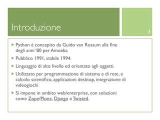 Introduzione                                                 3

 Python è concepito da Guido van Rossum alla ﬁne
 degli anni ‘80 per Amoeba
 Pubblico 1991, stabile 1994.
 Linguaggio di alto livello ed orientato agli oggetti.
 Utilizzato per programmazione di sistema e di rete, e
 calcolo scientiﬁco, applicazioni desktop, integrazione di
 videogiochi
 Si impone in ambito web/enterprise, con soluzioni
 come Zope/Plone, Django e Twisted.
 