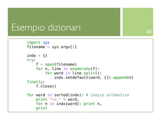 Esempio dizionari                                     30

   import sys
   filename = sys.argv[1]

   indx = {}
   try:
       f = open(filename)
        for n, line in enumerate(f):
            for word in line.split():
                indx.setdefault(word, []).append(n)
   finally:
       f.close()

   for word in sorted(indx): # indice alfabetico
       print "%s:" % word,
       for n in indx[word]: print n,
       print
 