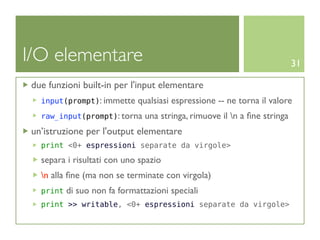 I/O elementare                                                             31

 due funzioni built-in per l'input elementare
   input(prompt): immette     qualsiasi espressione -- ne torna il valore
   raw_input(prompt): torna     una stringa, rimuove il n a ﬁne stringa
 un’istruzione per l'output elementare
   print <0+ espressioni separate da virgole>

   separa i risultati con uno spazio
   n alla ﬁne (ma non se terminate con virgola)
   print   di suo non fa formattazioni speciali
   print >> writable, <0+ espressioni separate da virgole>
 