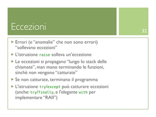 Eccezioni                                          32

 Errori (e “anomalie” che non sono errori)
 “sollevano eccezioni”
 L’istruzione raise solleva un’eccezione
 Le eccezioni si propagano “lungo lo stack delle
 chiamate”, man mano terminando le funzioni,
 sinchè non vengono “catturate”
 Se non catturate, terminano il programma
 L'istruzione try/except può catturare eccezioni
 (anche: try/finally, e l'elegante with per
 implementare “RAII”)
 
