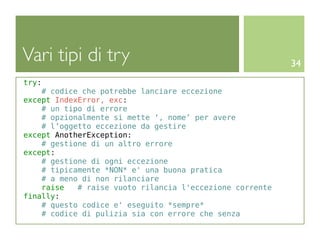 Vari tipi di try                                          34
try:
    # codice che potrebbe lanciare eccezione
except IndexError, exc:
    # un tipo di errore
    # opzionalmente si mette ‘, nome’ per avere
    # l’oggetto eccezione da gestire
except AnotherException:
    # gestione di un altro errore
except:
    # gestione di ogni eccezione
    # tipicamente *NON* e' una buona pratica
    # a meno di non rilanciare
    raise   # raise vuoto rilancia l'eccezione corrente
finally:
    # questo codice e' eseguito *sempre*
    # codice di pulizia sia con errore che senza
 