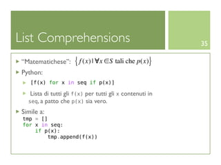 List Comprehensions                                       35

“Matematichese”:     { f (x) | ∀x ∈S tali che p(x)}
Python:
   [f(x) for x in seq if p(x)]

   Lista di tutti gli f(x) per tutti gli x contenuti in
  seq, a patto che p(x) sia vero.

Simile a:
 tmp = []
 for x in seq:
     if p(x):
         tmp.append(f(x))
 