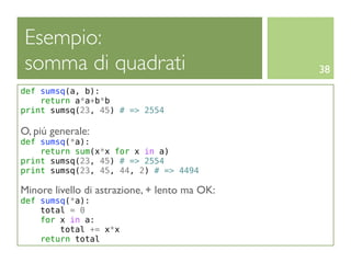 Esempio:
somma di quadrati                              38
def sumsq(a, b):
    return a*a+b*b
print sumsq(23, 45) # => 2554

O, piú generale:
def sumsq(*a):
    return sum(x*x for x in a)
print sumsq(23, 45) # => 2554
print sumsq(23, 45, 44, 2) # => 4494

Minore livello di astrazione, + lento ma OK:
def sumsq(*a):
    total = 0
    for x in a:
        total += x*x
    return total
 