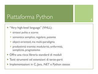 Piattaforma Python                                  4

 “Very high-level language” (VHLL):
   sintassi pulita e scarna
   semantica semplice, regolare, potente
   object-oriented, ma multi-paradigma
   produttività tramite: modularità, uniformità,
   semplicità, pragmatismo
 Offre una ricca libreria standard di moduli
 Tanti strumenti ed estensioni di terze-parti
 Implementazioni in C, Java, .NET e Python stesso
 