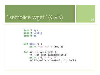 “semplice wget” (GvR)                         39


      import sys
      import urllib
      import os


      def hook(*a):
          print '%s: %s' % (fn, a)

      for url in sys.argv[1:]:
          fn = os.path.basename(url)
          print url, "->", fn
          urllib.urlretrieve(url, fn, hook)
 