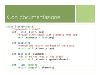 Con documentazione                                    41

class Stack(object):
    'Implements a stack'
    def __init__(self, seq):
        'Create a new stack with elements from seq'
        self._elements = list(seq)

    def pop(self):
        'Remove and return the head of the stack'
        return self._elements.pop()

    def push(self, element):
        'Add el to the head of the stack'
        return self._elements.append(element)

    def __len__(self):
        return len(self._elements)
 