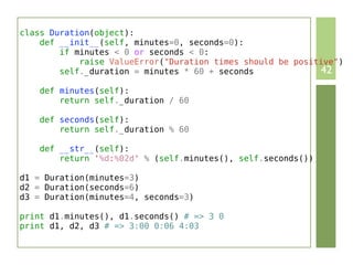 class Duration(object):
    def __init__(self, minutes=0, seconds=0):
        if minutes < 0 or seconds < 0:
            raise ValueError("Duration times should be positive")
        self._duration = minutes * 60 + seconds             42
    def minutes(self):
        return self._duration / 60

    def seconds(self):
        return self._duration % 60

    def __str__(self):
        return '%d:%02d' % (self.minutes(), self.seconds())

d1 = Duration(minutes=3)
d2 = Duration(seconds=6)
d3 = Duration(minutes=4, seconds=3)

print d1.minutes(), d1.seconds() # => 3 0
print d1, d2, d3 # => 3:00 0:06 4:03
 