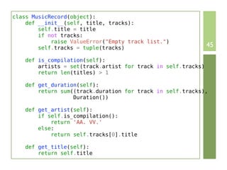 class MusicRecord(object):
    def __init__(self, title, tracks):
        self.title = title
        if not tracks:
            raise ValueError("Empty track list.")
        self.tracks = tuple(tracks)                            45

    def is_compilation(self):
        artists = set(track.artist for track in self.tracks)
        return len(titles) > 1

    def get_duration(self):
        return sum((track.duration for track in self.tracks),
                   Duration())

    def get_artist(self):
        if self.is_compilation():
            return 'AA. VV.'
        else:
            return self.tracks[0].title

    def get_title(self):
        return self.title
 