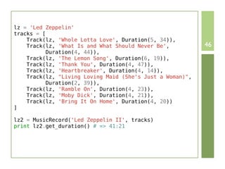 lz = 'Led Zeppelin'
tracks = [
    Track(lz, 'Whole Lotta Love', Duration(5, 34)),
    Track(lz, 'What Is and What Should Never Be',          46
          Duration(4, 44)),
    Track(lz, 'The Lemon Song', Duration(6, 19)),
    Track(lz, 'Thank You', Duration(4, 47)),
    Track(lz, 'Heartbreaker', Duration(4, 14)),
    Track(lz, "Living Loving Maid (She's Just a Woman)",
          Duration(2, 39)),
    Track(lz, 'Ramble On', Duration(4, 23)),
    Track(lz, 'Moby Dick', Duration(4, 21)),
    Track(lz, 'Bring It On Home', Duration(4, 20))
]

lz2 = MusicRecord('Led Zeppelin II', tracks)
print lz2.get_duration() # => 41:21
 