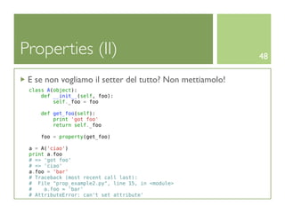 Properties (II)                                           48

 E se non vogliamo il setter del tutto? Non mettiamolo!
 class A(object):
     def __init__(self, foo):
         self._foo = foo

     def get_foo(self):
         print 'got foo'
         return self._foo

    foo = property(get_foo)

 a = A('ciao')
 print a.foo
 # => 'got foo'
 # => 'ciao'
 a.foo = 'bar'
 # Traceback (most recent call last):
 # File "prop_example2.py", line 15, in <module>
 #    a.foo = 'bar'
 # AttributeError: can't set attribute'
 
