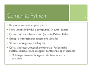 Comunità Python                                               5

Una forte comunità open-source
Molti utenti (individui e compagnie) in tutti i campi
Python Software Foundation (in Italia, Python Italia)
Gruppi d’interesse per argomenti speciﬁci
Siti web, newsgroup, mailing list, ...
Corsi, laboratori, tutorial, conferenze (Pycon Italia,
quattro edizioni, fra le maggiori conferenze open italiana)
  Molti (specialmente in inglese...) in linea, su carta, o
  entrambi
 
