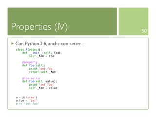 Properties (IV)                      50

 Con Python 2.6, anche con setter:
 class A(object):
     def __init__(self, foo):
         self._foo = foo

     @property
     def foo(self):
         print 'got foo'
         return self._foo

     @foo.setter
     def foo(self, value):
         print 'set foo'
         self._foo = value


 a = A('ciao')
 a.foo = 'bar'
 # => 'set foo'
 