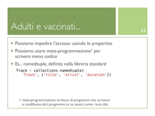 Adulti e vaccinati...                                              53

 Possiamo impedire l’accesso usando le properties
 Possiamo usare meta-programmazione1 per
 scrivere meno codice
 Es... namedtuple, deﬁnita nella libreria standard
 Track = collections.namedtuple(
   'Track', ['title', 'artist', 'duration'])




   1. meta-programmazione: scrittura di programmi che scrivono
      o modiﬁcano altri programmi (o se stessi) come i loro dati
 