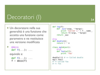 Decoratori (I)                                                       54

                                 def log(f):
 Un decoratore nella sua             def _aux(*args, **kargs):
 generalità è una funzione che           print 'Called %s' % f.__name__
                                         return f(*args, **kargs)
 accetta una funzione come           return _aux

 parametro e ne restituisce      @log
                                 def double(n):
 una versione modiﬁcata               return 2 * n

  @deco                          class eg(object):
  def f(...): ...                    @log
                                     def foo(self):
 equivale a:                              print 'foo'

  def f(...): ...                double(10) # => Called double
                                 eg().foo()
  f = deco(f)                    # => Called foo
                                 # => foo
 