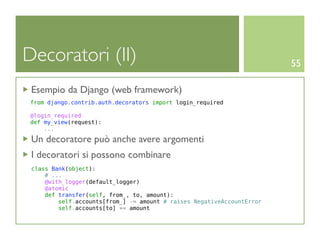 Decoratori (II)                                                         55

 Esempio da Django (web framework)
 from django.contrib.auth.decorators import login_required

 @login_required
 def my_view(request):
     ...

 Un decoratore può anche avere argomenti
 I decoratori si possono combinare
 class Bank(object):
     # ...
     @with_logger(default_logger)
     @atomic
     def transfer(self, from_, to, amount):
         self.accounts[from_] -= amount # raises NegativeAccountError
         self.accounts[to] += amount
 