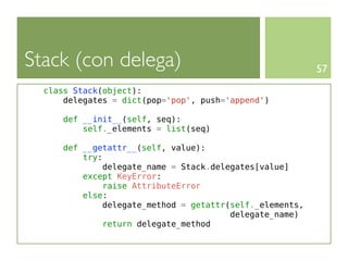 Stack (con delega)                                        57
  class Stack(object):
      delegates = dict(pop='pop', push='append')

      def __init__(self, seq):
          self._elements = list(seq)

      def __getattr__(self, value):
          try:
              delegate_name = Stack.delegates[value]
          except KeyError:
               raise AttributeError
          else:
              delegate_method = getattr(self._elements,
                                        delegate_name)
               return delegate_method
 