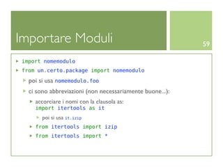 Importare Moduli                                          59

import nomemodulo
from un.certo.package import nomemodulo

  poi si usa nomemodulo.foo
  ci sono abbreviazioni (non necessariamente buone...):
    accorciare i nomi con la clausola as:
    import itertools as it
       poi si usa it.izip
    from itertools import izip
    from itertools import *
 