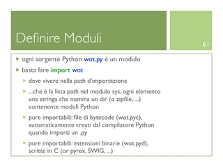 Deﬁnire Moduli                                           61

ogni sorgente Python wot.py è un modulo
basta fare import wot
  deve vivere nella path d'importazione
  ...che è la lista path nel modulo sys, ogni elemento
  una stringa che nomina un dir (o zipﬁle, ...)
  contenente moduli Python
  pure importabili: ﬁle di bytecode (wot.pyc),
  automaticamente creati dal compilatore Python
  quando importi un .py
  pure importabili: estensioni binarie (wot.pyd),
  scritte in C (or pyrex, SWIG, ...)
 