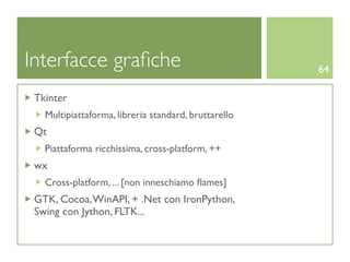 Interfacce graﬁche                                    64

 Tkinter
   Multipiattaforma, libreria standard, bruttarello
 Qt
   Piattaforma ricchissima, cross-platform, ++
 wx
   Cross-platform, ... [non inneschiamo ﬂames]
 GTK, Cocoa, WinAPI, + .Net con IronPython,
 Swing con Jython, FLTK...
 