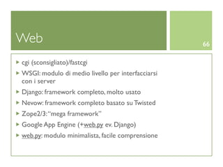 Web                                                66

cgi (sconsigliato)/fastcgi
WSGI: modulo di medio livello per interfacciarsi
con i server
Django: framework completo, molto usato
Nevow: framework completo basato su Twisted
Zope2/3: “mega framework”
Google App Engine (+web.py ev. Django)
web.py: modulo minimalista, facile comprensione
 
