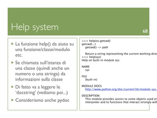 Help system                                                                    68
                                 >>> help(os.getcwd)
La funzione help() da aiuto su   getcwd(...)
                                   getcwd() -> path
una funzione/classe/modulo
                                   Return a string representing the current working direc
etc.                             >>> help(sys)
                                 Help on built-in module sys:
Se chiamata sull’istanza di
                                 NAME
una classe (quindi anche un        sys
numero o una stringa) da         FILE
informazioni sulla classe           (built-in)

Di fatto va a leggere le         MODULE DOCS
                                   http://www.python.org/doc/current/lib/module-sys.h
‘docstring’ (vediamo poi...)
                                 DESCRIPTION
                                   This module provides access to some objects used or
Consideriamo anche pydoc           interpreter and to functions that interact strongly with
 