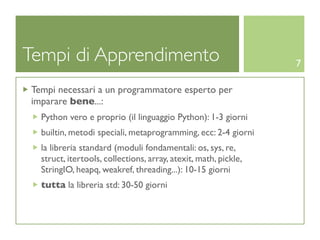 Tempi di Apprendimento                                           7

Tempi necessari a un programmatore esperto per
imparare bene...:
  Python vero e proprio (il linguaggio Python): 1-3 giorni
  builtin, metodi speciali, metaprogramming, ecc: 2-4 giorni
  la libreria standard (moduli fondamentali: os, sys, re,
  struct, itertools, collections, array, atexit, math, pickle,
  StringIO, heapq, weakref, threading...): 10-15 giorni
  tutta la libreria std: 30-50 giorni
 
