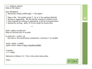 >>> help(sys.stdout)
Help on ﬁle object:

class ﬁle(object)
 | ﬁle(name[, mode[, buffering]]) -> ﬁle object
 |
 | Open a ﬁle. The mode can be 'r', 'w' or 'a' for reading (default),
 | writing or appending. The ﬁle will be created if it doesn't exist             69
 | when opened for writing or appending; it will be truncated when
 | opened for writing. Add a 'b' to the mode for binary ﬁles.
                                 ...
bash> pydoc os.path.join
Help on function join in os.path:

os.path.join = join(a, *p)
  Join two or more pathname components, inserting '/' as needed


bash> pydoc -p 8080
pydoc server ready at http://localhost:8080/


% python
>>> help()

Welcome to Python 2.5! This is the online help utility.

help>
                                                                        To Q&A
 